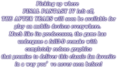 Picking up where the epic of FINAL FANTASY IV left off, The After Years will soon be available for play on mobile devices everywhere.Much like its predecessor, the game has undergone a full 3-D remake
with completely redone graphics that promise to deliver this fan favorite in a way you’ve never seen before! A new moon leads to a new destiny...