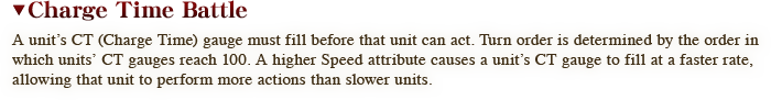 A unit’s CT (Charge Time) gauge must fill before that unit can act. Turn order is determined by the order in which units’ CT gauges reach 100. A higher Speed attribute causes a unit’s CT gauge to fill at a faster rate, allowing that unit to perform more actions than slower units.
